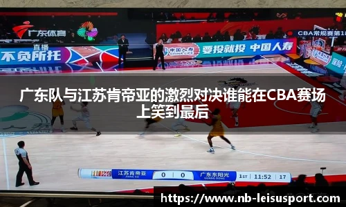 广东队与江苏肯帝亚的激烈对决谁能在CBA赛场上笑到最后