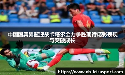 中国国奥男篮迎战卡塔尔全力争胜期待精彩表现与突破成长