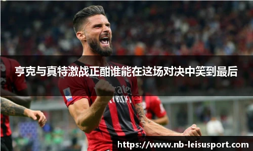 亨克与真特激战正酣谁能在这场对决中笑到最后