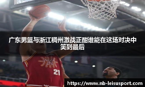 广东男篮与浙江稠州激战正酣谁能在这场对决中笑到最后